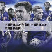 中国男篮2024年赛程(中国男篮2024年赛程表最新)