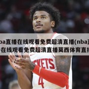 nba直播在线观看免费超清直播(nba直播在线观看免费超清直播莫西体育直播)