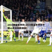 2019男篮世界杯(2019男篮世界杯中国vs尼日利亚回放)